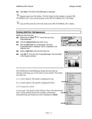 SolidWorks 2011 Tutorial                                                  Linkage Assembly


44)   Click Save. The AXLE FeatureManager is displayed.

   Organize parts into file folders. The file folder for this chapter is named: SW-
TUTORIAL-2011. Save all documents in the SW-TUTORIAL-2011 file folder.


      Copy all files from the CD in the book to the SW-TUTORIAL-2011 folder.



 Activity: AXLE Part - Edit Appearance

Modify the color of the part.
45) Right-click the AXLE            icon at the top of the
      FeatureManager.
46)   Click the Appearances drop-down arrow.
47)   Click the Edit color box as illustrated. The Color
      PropertyManager is displayed. AXLE is displayed in the
      Selection box.
48)   Select a light blue color from the Color box.

49)   Click OK      from the Color PropertyManager. View the AXLE
      in the Graphics window.




The SolidWorks FeatureManager design tree provides an
indicator informing you on the status of your sketch. The sketch
can either be:

1.) (+) Over defined. The sketch is displayed in red.

2.) (-) Under defined. The sketch is displayed in blue.

3.) (?) Cannot be solved.

4.) No prefix. The sketch is fully defined. This is the ideal sketch
state. A fully defined sketch has complete information
(manufacturing and inspection) and is displayed in black.




                                             PAGE 1 - 31
 
