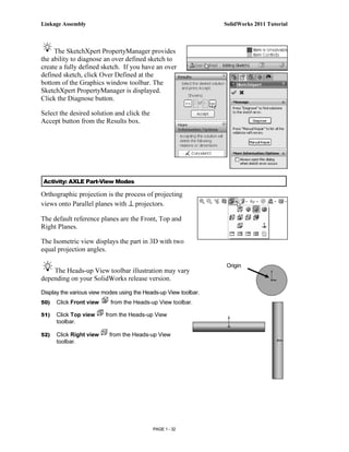 Linkage Assembly                                                  SolidWorks 2011 Tutorial



     The SketchXpert PropertyManager provides
the ability to diagnose an over defined sketch to
create a fully defined sketch. If you have an over
defined sketch, click Over Defined at the
bottom of the Graphics window toolbar. The
SketchXpert PropertyManager is displayed.
Click the Diagnose button.

Select the desired solution and click the
Accept button from the Results box.




Activity: AXLE Part-View Modes

Orthographic projection is the process of projecting
views onto Parallel planes with ⊥ projectors.

The default reference planes are the Front, Top and
Right Planes.

The Isometric view displays the part in 3D with two
equal projection angles.

                                                                  Origin
    The Heads-up View toolbar illustration may vary
depending on your SolidWorks release version.

Display the various view modes using the Heads-up View toolbar.
50)   Click Front view     from the Heads-up View toolbar.

51)   Click Top view     from the Heads-up View
      toolbar.

52)   Click Right view     from the Heads-up View
      toolbar.




                                            PAGE 1 - 32
 