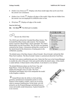 Linkage Assembly                                                    SolidWorks 2011 Tutorial



•     Hidden Lines Removed       . Displays only those model edges that can be seen from
      the current view orientation.

•     Hidden Lines Visible . Displays all edges of the model. Edges that are hidden from
      the current view are displayed in a different color or font.

•     Wireframe       . Displays all edges of the model.

Save the AXLE part.
63)    Click Save      . The AXLE part is complete.




          Review the AXLE Part

The AXLE part utilized the Extruded Boss/Base feature. The
Extruded Boss/Base feature adds material. The Extruded
feature required a Sketch Plane, sketch and depth. The AXLE
Sketch plane was the Front Plane. The 2D circle was sketched
centered at the Origin. A dimension defined the overall size of
the sketch based on the dimensions of mating parts in the
LINKAGE assembly.

The default name of the Base feature is Boss-Extrude1. Boss-Extrude1 utilized the Mid
Plane End Condition. The Boss-Extrude1 feature is symmetrical about the Front Plane.

The Edit Color option modified the part color. Select the Part icon in the FeatureManager
to modify the color of the part. Color and a prefix define the sketch status. A blue sketch
is under defined. A black sketch is fully defined. A red sketch is over defined.

The default Reference planes are the Front, Top, and
Right Planes. Utilize the Heads-up View toolbar to
display the principle views of a part. The View
Orientation and Display Style tools manipulate the model
in the Graphics windows.


     Instant3D provides the ability to click and drag
geometry and dimension manipulator points to resize
features in the Graphics window, and to use on-screen
rulers to measure modifications. In this book, you will
primarily use the PropertyManager and dialog boxes to
create and modify model dimensions. Explore Instant3D
as an exercise.




                                             PAGE 1 - 34
 