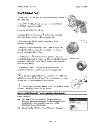 SolidWorks 2011 Tutorial                                                  Linkage Assembly


SHAFT-COLLAR Part

The SHAFT-COLLAR part is a hardened steel ring fastened to
the AXLE part.

Two SHAFT-COLLAR parts are used to position the two
FLATBAR parts on the AXLE.

Create the SHAFT-COLLAR part.

Utilize the Extruded Boss/Base     feature. The Extruded
Boss/Base feature requires a 2D circular profile.

Utilize symmetry. Sketch a circle on the Front Plane
centered at the Origin.

Extrude the sketch with the Mid Plane End Condition. The
Extruded Boss/Base feature (Boss-Extrude1) is centered
on both sides of the Front Plane.

The Extruded Cut       feature removes material. Utilize an
                                                                    SHAFT-COLLAR
Extruded Cut feature to create a hole. The Extruded Cut feature
requires a 2D circular profile. Sketch a circle on the front face
centered at the Origin.

The Through All End Condition extends the Extruded Cut
feature from the front face through all existing geometry.


     At this time, apply the Extruded Cut feature for a Through
All hole vs. using the Hole Wizard. The book is design to expose
the new user to various tools and design intents.


     You can apply the Instant3D tool or the Extruded Cut feature
to create a Through All hole for this model.

Activity: SHAFT-COLLAR Part-Extruded Boss/Base Feature

Create a New part.
64)   Click New      from the Menu bar. The New SolidWorks
      Document dialog box is displayed. The Templates tab is the
      default tab. Part is the default template from the New
      SolidWorks Document dialog box.
65)   Double-click Part. The Part FeatureManager is displayed.




                                           PAGE 1 - 35
 