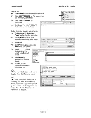 Linkage Assembly                                           SolidWorks 2011 Tutorial


Save the part.
66) Click Save As from the drop-down Menu bar.

67)   Enter SHAFT-COLLAR for File name in the
      SW-TUTORIAL-2011 folder.
68)   Enter SHAFT-COLLAR for
      Description.
69)   Click Save. The SHAFT-COLLAR
      FeatureManager is displayed.

Set the Dimension standard and part units.
70)   Click Options     , Document
      Properties tab from the Menu bar.
71)   Select ANSI from the Overall
      drafting standard drop-down menu.
72)   Click Units.
73)   Click IPS (inch, pound, second),
      [MMGS] for Unit system.
74)   Select .123, [.12] (three
      decimal places) for
      Length units Decimal
      places.
75)   Select None for
      Angular units Decimal
      places.
76)   Click OK from the
      Document Properties -
      Units dialog box.


    To view the Origin, click View,
Origins from the Menu bar menu.


      When you create a new part or
assembly, the three default Planes
(Front, Right and Top) are align with
specific views. The Plane you select
for the Base sketch determines the
orientation of the part.




                                             PAGE 1 - 36
 