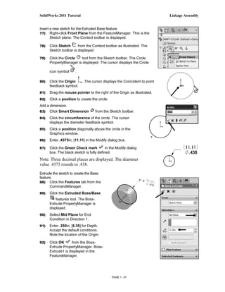 SolidWorks 2011 Tutorial                                                   Linkage Assembly


Insert a new sketch for the Extruded Base feature.
77) Right-click Front Plane from the FeatureManager. This is the
       Sketch plane. The Context toolbar is displayed.

78)   Click Sketch      from the Context toolbar as illustrated. The
      Sketch toolbar is displayed.

79)   Click the Circle  tool from the Sketch toolbar. The Circle
      PropertyManager is displayed. The cursor displays the Circle

      icon symbol     .

80)   Click the Origin     . The cursor displays the Coincident to point
      feedback symbol.
81)   Drag the mouse pointer to the right of the Origin as illustrated.
82)   Click a position to create the circle.
Add a dimension.
83)   Click Smart Dimension        from the Sketch toolbar.
84)   Click the circumference of the circle. The cursor
      displays the diameter feedback symbol.
85)   Click a position diagonally above the circle in the
      Graphics window.
86)   Enter .4375in, [11.11] in the Modify dialog box.

87)   Click the Green Check mark          in the Modify dialog
      box. The black sketch is fully defined.
Note: Three decimal places are displayed. The diameter
value .4375 rounds to .438.

Extrude the sketch to create the Base
feature.
88) Click the Features tab from the
      CommandManager.
89)   Click the Extruded Boss/Base
          features tool. The Boss-
      Extrude PropertyManager is
      displayed.
90)   Select Mid Plane for End
      Condition in Direction 1.
91)   Enter .250in, [6.35] for Depth.
      Accept the default conditions.
      Note the location of the Origin.

92)   Click OK      from the Boss-
      Extrude PropertyManager. Boss-
      Extrude1 is displayed in the
      FeatureManager.




                                               PAGE 1 - 37
 