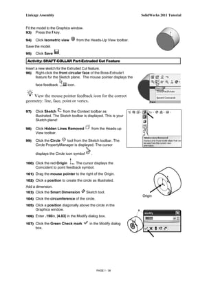 Linkage Assembly                                                      SolidWorks 2011 Tutorial


Fit the model to the Graphics window.
93) Press the f key.

94)   Click Isometric view          from the Heads-Up View toolbar.
Save the model.
95)   Click Save      .

 Activity: SHAFT-COLLAR Part-Extruded Cut Feature

Insert a new sketch for the Extruded Cut feature.
96) Right-click the front circular face of the Boss-Extrude1
       feature for the Sketch plane. The mouse pointer displays the

      face feedback         icon.


    View the mouse pointer feedback icon for the correct
geometry: line, face, point or vertex.

97)   Click Sketch      from the Context toolbar as
      illustrated. The Sketch toolbar is displayed. This is your
      Sketch plane!

98)   Click Hidden Lines Removed            from the Heads-up
      View toolbar.

99)   Click the Circle  tool from the Sketch toolbar. The
      Circle PropertyManager is displayed. The cursor

      displays the Circle icon symbol       .

100) Click the red Origin     . The cursor displays the
      Coincident to point feedback symbol.
101) Drag the mouse pointer to the right of the Origin.

102) Click a position to create the circle as illustrated.
Add a dimension.
103) Click the Smart Dimension           Sketch tool.
                                                                      Origin
104) Click the circumference of the circle.

105) Click a position diagonally above the circle in the
      Graphics window.
106) Enter .190in, [4.83] in the Modify dialog box.

107) Click the Green Check mark            in the Modify dialog
      box.




                                                PAGE 1 - 38
 