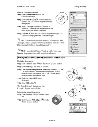 SolidWorks 2011 Tutorial                                         Linkage Assembly


Insert an Extruded Cut feature.
108) Click the Features tab from the
       CommandManager.

109) Click Extruded Cut       from the Features
      toolbar. The Cut-Extrude PropertyManager
      is displayed.
110) Select Through All for End Condition in
      Direction 1. The direction arrow points to the
      right. Accept the default conditions.

111) Click OK       from the Cut-Extrude PropertyManager. Cut-
      Extrude1 is displayed in the FeatureManager.


    The Extruded Cut feature is named Cut-Extrude1. The
Through All End Condition removes material from the Front
Plane through the Boss-Extrude1 geometry.


    Model around the Origin: This is great for new user
because it provides them with a point of reference.

Activity: SHAFT-COLLAR-Modify Dimensions and Edit Color

Modify the dimensions.
112) Click Trimetric view      from the Heads-up View toolbar.
113) Click the z key a few times to Zoom in.

114) Click the outside cylindrical face of the SHAFT-COLLAR.
      The Boss-Extrude1 dimensions are displayed. Sketch
      dimensions are displayed in black. The Extrude depth
      dimensions are displayed in blue.
115) Click the .250in, [6.35] depth
      dimension.
116) Enter .500in, [12.70].

The Boss-Extrude1 feature and Cut-
Extrude1 feature are modified.

Return to the original dimensions.
117) Click the Undo        tool from the Menu
      bar.

118) Click Shaded With Edges          from the
      Heads-up View toolbar.




                                             PAGE 1 - 39
 