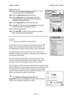 Linkage Assembly                                                      SolidWorks 2011 Tutorial


Modify the part color.
119) Right-click the SHAFT-COLLAR Part
      icon at the top of the FeatureManager.
120) Click the Appearances drop-down arrow.

121) Click the Edit color box as illustrated. The Color
      PropertyManager is displayed. SHAFT-COLLAR is
      displayed in the Selection box.
122) Select a light green color from the Color box.

123) Click OK   from the Color PropertyManager. View the
      SHAFT-COLLAR in the Graphics window.
Save the SHAFT-COLLAR part.
124) Click Save     . The SHAFT-COLLAR part is complete.
      Note: The sketches are fully defined!




         Review the SHAFT-COLLAR Part

The SHAFT-COLLAR utilized an Extruded Boss/Base
feature. The Extruded Boss/Base feature adds material. An
Extruded feature required a Sketch Plane, sketch and depth.

The Sketch plane was the Front Plane. The 2D circle was
sketched centered at the Origin. A dimension fully defined the
overall size of the sketch.

The default name of the feature was Boss-Extrude1. Boss-
Extrude1 utilized the Mid Plane End Condition. The Boss-
Extrude1 feature was symmetric about the Front Plane.

The Extruded Cut       feature removed material to create the hole.
The Extruded Cut feature default named was Cut-Extrude1. The
Through All End Condition option created the Cut-Extrude1
feature. Feature dimensions were modified. The Edit Color
option was utilized to modify the part color.


     Click Options, Document Properties tab,
Dimension and click the Smart box to have the dimension
leader arrow head point inwards for ANSI.




                                            PAGE 1 - 40
 