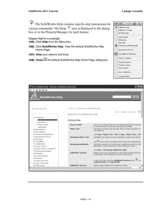 SolidWorks 2011 Tutorial                                           Linkage Assembly



     The SolidWorks Help contains step-by-step instructions for
various commands. The Help      icon is displayed in the dialog
box or in the PropertyManager for each feature.
Display Help for a rectangle.
125) Click Help from the Menu bar.

126) Click SolidWorks Help. View the default SolidWorks Help
     Home Page.
127) View your options and tools.

128) Close     the default SolidWorks Help Home Page dialog box.




                                         PAGE 1 - 41
 