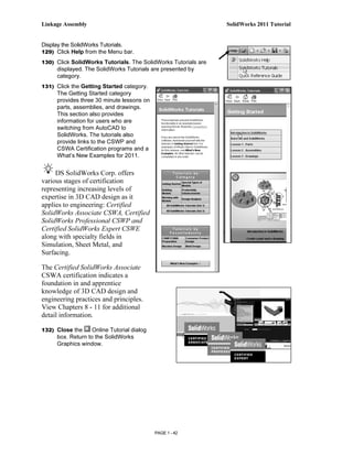 Linkage Assembly                                                SolidWorks 2011 Tutorial


Display the SolidWorks Tutorials.
129) Click Help from the Menu bar.

130) Click SolidWorks Tutorials. The SolidWorks Tutorials are
     displayed. The SolidWorks Tutorials are presented by
     category.
131) Click the Getting Started category.
     The Getting Started category
     provides three 30 minute lessons on
     parts, assemblies, and drawings.
     This section also provides
     information for users who are
     switching from AutoCAD to
     SolidWorks. The tutorials also
     provide links to the CSWP and
     CSWA Certification programs and a
     What’s New Examples for 2011.


     DS SolidWorks Corp. offers
various stages of certification
representing increasing levels of
expertise in 3D CAD design as it
applies to engineering: Certified
SolidWorks Associate CSWA, Certified
SolidWorks Professional CSWP and
Certified SolidWorks Expert CSWE
along with specialty fields in
Simulation, Sheet Metal, and
Surfacing.

The Certified SolidWorks Associate
CSWA certification indicates a
foundation in and apprentice
knowledge of 3D CAD design and
engineering practices and principles.
View Chapters 8 - 11 for additional
detail information.

132) Close the     Online Tutorial dialog
     box. Return to the SolidWorks
     Graphics window.




                                            PAGE 1 - 42
 
