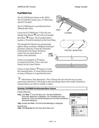 SolidWorks 2011 Tutorial                                                       Linkage Assembly


FLATBAR Part

The FLATBAR part fastens to the AXLE.
The FLATBAR contains nine, ∅.190in holes
spaced 0.5in apart.

The FLATBAR part is manufactured from
.090inch 6061 alloy.
                                                           AXLE
Create the FLATBAR part. Utilize the new                          FLATBAR
Straight Slot Sketch     tool with an Extruded
Boss/Base      feature. The Extruded feature
requires a 2D profile sketched on the Front Plane.

The Straight Slot Sketch tool automatically
applies design symmetry, (Midpoint and Equal
geometric relations). Create the 2D profile
centered about the Origin. Relations                              First Point Second Point
control the size and position of
entities with constraints.

Utilize an Extruded Cut        feature
to create the first hole. This is the seed
feature for the Linear Pattern.

Utilize a Linear Pattern     feature to create
the remaining holes. A Linear Pattern creates
an array of features in a specified direction.


    Add relations, then dimensions. This will keep the user from having too many
unnecessary dimensions. This helps to show the design intent of the model. Dimension
what geometry you intent to modify or adjust.

 Activity: FLATBAR Part-Extruded Base Feature

Create a New part.
133) Click New       from the Menu bar. The New SolidWorks
      Document dialog box is displayed. The Templates tab is the
      default tab. Part is the default template from the New SolidWorks
      Document dialog box.
134) Double-click Part. The Part FeatureManager is displayed.
Save the part.
135) Click Save As from the drop-down Menu bar.




                                             PAGE 1 - 43
 