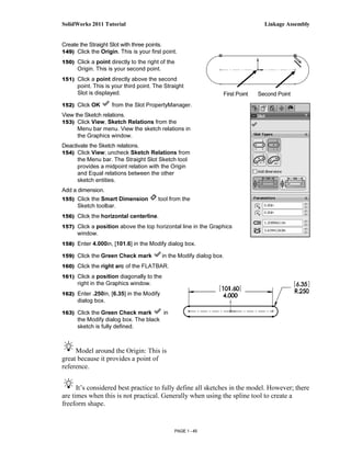 SolidWorks 2011 Tutorial                                                           Linkage Assembly


Create the Straight Slot with three points.
149) Click the Origin. This is your first point.

150) Click a point directly to the right of the
      Origin. This is your second point.
151) Click a point directly above the second
      point. This is your third point. The Straight
      Slot is displayed.                                           First Point   Second Point
152) Click OK       from the Slot PropertyManager.
View the Sketch relations.
153) Click View, Sketch Relations from the
      Menu bar menu. View the sketch relations in
      the Graphics window.
Deactivate the Sketch relations.
154) Click View; uncheck Sketch Relations from
      the Menu bar. The Straight Slot Sketch tool
      provides a midpoint relation with the Origin
      and Equal relations between the other
      sketch entities.
Add a dimension.
155) Click the Smart Dimension          tool from the
      Sketch toolbar.
156) Click the horizontal centerline.

157) Click a position above the top horizontal line in the Graphics
      window.
158) Enter 4.000in, [101.6] in the Modify dialog box.

159) Click the Green Check mark            in the Modify dialog box.
160) Click the right arc of the FLATBAR.

161) Click a position diagonally to the
      right in the Graphics window.
162) Enter .250in, [6.35] in the Modify
      dialog box.

163) Click the Green Check mark            in
      the Modify dialog box. The black
      sketch is fully defined.



     Model around the Origin: This is
great because it provides a point of
reference.


      It’s considered best practice to fully define all sketches in the model. However; there
are times when this is not practical. Generally when using the spline tool to create a
freeform shape.


                                                PAGE 1 - 45
 