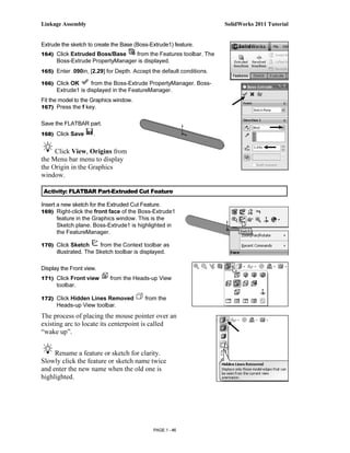 Linkage Assembly                                                      SolidWorks 2011 Tutorial


Extrude the sketch to create the Base (Boss-Extrude1) feature.
164) Click Extruded Boss/Base     from the Features toolbar. The
      Boss-Extrude PropertyManager is displayed.
165) Enter .090in, [2.29] for Depth. Accept the default conditions.

166) Click OK       from the Boss-Extrude PropertyManager. Boss-
      Extrude1 is displayed in the FeatureManager.
Fit the model to the Graphics window.
167) Press the f key.


Save the FLATBAR part.
168) Click Save      .


     Click View, Origins from
the Menu bar menu to display
the Origin in the Graphics
window.

 Activity: FLATBAR Part-Extruded Cut Feature

Insert a new sketch for the Extruded Cut Feature.
169) Right-click the front face of the Boss-Extrude1
       feature in the Graphics window. This is the
       Sketch plane. Boss-Extrude1 is highlighted in
       the FeatureManager.

170) Click Sketch       from the Context toolbar as
      illustrated. The Sketch toolbar is displayed.

Display the Front view.
171) Click Front view       from the Heads-up View
      toolbar.

172) Click Hidden Lines Removed           from the
      Heads-up View toolbar.
The process of placing the mouse pointer over an
existing arc to locate its centerpoint is called
“wake up”.


     Rename a feature or sketch for clarity.
Slowly click the feature or sketch name twice
and enter the new name when the old one is
highlighted.




                                             PAGE 1 - 46
 