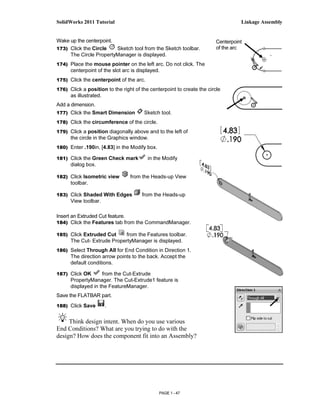 SolidWorks 2011 Tutorial                                                          Linkage Assembly


Wake up the centerpoint.                                                Centerpoint
173) Click the Circle    Sketch tool from the Sketch toolbar.           of the arc
     The Circle PropertyManager is displayed.
174) Place the mouse pointer on the left arc. Do not click. The
      centerpoint of the slot arc is displayed.
175) Click the centerpoint of the arc.

176) Click a position to the right of the centerpoint to create the circle
      as illustrated.
Add a dimension.
177) Click the Smart Dimension         Sketch tool.
178) Click the circumference of the circle.

179) Click a position diagonally above and to the left of
      the circle in the Graphics window.
180) Enter .190in, [4.83] in the Modify box.

181) Click the Green Check mark          in the Modify
      dialog box.

182) Click Isometric view         from the Heads-up View
      toolbar.

183) Click Shaded With Edges          from the Heads-up
      View toolbar.

Insert an Extruded Cut feature.
184) Click the Features tab from the CommandManager.

185) Click Extruded Cut     from the Features toolbar.
      The Cut- Extrude PropertyManager is displayed.
186) Select Through All for End Condition in Direction 1.
      The direction arrow points to the back. Accept the
      default conditions.

187) Click OK       from the Cut-Extrude
      PropertyManager. The Cut-Extrude1 feature is
      displayed in the FeatureManager.
Save the FLATBAR part.
188) Click Save         .


     Think design intent. When do you use various
End Conditions? What are you trying to do with the
design? How does the component fit into an Assembly?




                                               PAGE 1 - 47
 
