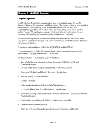 SolidWorks 2011 Tutorial                                                 Linkage Assembly


Chapter 1 - LINKAGE Assembly

Chapter Objective

SolidWorks is a design software application used to model and create 2D and 3D
sketches, 3D parts, 3D assemblies and 2D drawings. The chapter objective is to provide a
comprehensive understanding of the SolidWorks default User Interface and
CommandManager: Menu bar toolbar, Menu bar menu, Drop-down menu, Context
toolbar / menus, Fly-out FeatureManager, System feedback, Confirmation Corner,
Heads-up View toolbar and an understanding of Document Properties.

Obtain the working familiarity of the following SolidWorks sketch and feature tools:
Line, Circle, Centerpoint Straight Slot, Smart Dimension, Extruded Boss/Base, Extruded
Cut and Linear Pattern.

Create three individual parts: AXLE, SHAFT-COLLAR and FLATBAR.

Create the assembly, LINKAGE using the three created parts and the downloaded
subassembly - AirCylinder from the CD in the book.

On the completion of this chapter, you will be able to:

•   Start a SolidWorks session and navigate through the SolidWorks (UI) and
    CommandManager.
•   Set units and dimensioning standards for a SolidWorks document.

•   Generate a 2D sketch and identify the correct Sketch plane.

•   Add and modify sketch dimensions.

•   Create a 3D model.

•   Understand and apply the following SolidWorks features:

    o Extruded Boss/Base, Extruded Cut and Linear Pattern

•   Insert the following Geometric relations: Vertical, Horizontal, Coincident, MidPoint,
    Parallel and Equal.

•   Download an assembly into SolidWorks and create an assembly.

•   Understand the Assembly toolbar.

•   Apply the following Standard mates: Coincident, Concentric and Parallel.




                                         PAGE 1 - 3
 