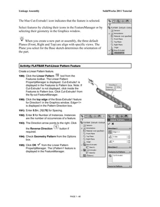 Linkage Assembly                                                      SolidWorks 2011 Tutorial


The blue Cut-Extrude1 icon indicates that the feature is selected.

Select features by clicking their icons in the FeatureManager or by
selecting their geometry in the Graphics window.


     When you create a new part or assembly, the three default
Planes (Front, Right and Top) are align with specific views. The
Plane you select for the Base sketch determines the orientation of
the part.



 Activity: FLATBAR Part-Linear Pattern Feature

Create a Linear Pattern feature.
189) Click the Linear Pattern       tool from the
      Features toolbar. The Linear Pattern
      PropertyManager is displayed. Cut-Extrude1 is
      displayed in the Features to Pattern box. Note: If
      Cut-Extrude1 is not displayed, click inside the
      Features to Pattern box. Click Cut-Extrude1 from
      the fly-out FeatureManager.
190) Click the top edge of the Boss-Extrude1 feature
      for Direction1 in the Graphics window. Edge<1>
      is displayed in the Pattern Direction box.
191) Enter 0.5in, [12.70] for Spacing.

192) Enter 9 for Number of Instances. Instances
      are the number of occurrences of a feature.
193) The Direction arrow points to the right. Click

      the Reverse Direction        button if
      required.
194) Check Geometry Pattern from the Options
      box.

195) Click OK       from the Linear Pattern
      PropertyManager. The LPattern1 feature is
      displayed in the FeatureManager.




                                               PAGE 1 - 48
 