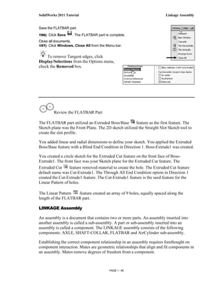 SolidWorks 2011 Tutorial                                                 Linkage Assembly


Save the FLATBAR part.
196) Click Save     . The FLATBAR part is complete.
Close all documents.
197) Click Windows, Close All from the Menu bar.


    To remove Tangent edges, click
Display/Selections from the Options menu,
check the Removed box.




         Review the FLATBAR Part

The FLATBAR part utilized an Extruded Boss/Base        feature as the first feature. The
Sketch plane was the Front Plane. The 2D sketch utilized the Straight Slot Sketch tool to
create the slot profile.

You added linear and radial dimensions to define your sketch. You applied the Extruded
Boss/Base feature with a Blind End Condition in Direction 1. Boss-Extrude1 was created.

You created a circle sketch for the Extruded Cut feature on the front face of Boss-
Extrude1. The front face was your Sketch plane for the Extruded Cut feature. The
Extruded Cut      feature removed material to create the hole. The Extruded Cut feature
default name was Cut-Extrude1. The Through All End Condition option in Direction 1
created the Cut-Extrude1 feature. The Cut-Extrude1 feature is the seed feature for the
Linear Pattern of holes.

The Linear Pattern  feature created an array of 9 holes, equally spaced along the
length of the FLATBAR part.

LINKAGE Assembly

An assembly is a document that contains two or more parts. An assembly inserted into
another assembly is called a sub-assembly. A part or sub-assembly inserted into an
assembly is called a component. The LINKAGE assembly consists of the following
components: AXLE, SHAFT-COLLAR, FLATBAR and AirCylinder sub-assembly.

Establishing the correct component relationship in an assembly requires forethought on
component interaction. Mates are geometric relationships that align and fit components in
an assembly. Mates remove degrees of freedom from a component.



                                         PAGE 1 - 49
 