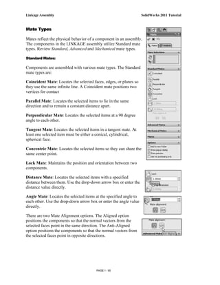Linkage Assembly                                                   SolidWorks 2011 Tutorial


Mate Types

Mates reflect the physical behavior of a component in an assembly.
The components in the LINKAGE assembly utilize Standard mate
types. Review Standard, Advanced and Mechanical mate types.

Standard Mates:

Components are assembled with various mate types. The Standard
mate types are:

Coincident Mate: Locates the selected faces, edges, or planes so
they use the same infinite line. A Coincident mate positions two
vertices for contact

Parallel Mate: Locates the selected items to lie in the same
direction and to remain a constant distance apart.

Perpendicular Mate: Locates the selected items at a 90 degree
angle to each other.

Tangent Mate: Locates the selected items in a tangent mate. At
least one selected item must be either a conical, cylindrical,
spherical face.

Concentric Mate: Locates the selected items so they can share the
same center point.

Lock Mate: Maintains the position and orientation between two
components.

Distance Mate: Locates the selected items with a specified
distance between them. Use the drop-down arrow box or enter the
distance value directly.

Angle Mate: Locates the selected items at the specified angle to
each other. Use the drop-down arrow box or enter the angle value
directly.

There are two Mate Alignment options. The Aligned option
positions the components so that the normal vectors from the
selected faces point in the same direction. The Anti-Aligned
option positions the components so that the normal vectors from
the selected faces point in opposite directions.




                                         PAGE 1 - 50
 