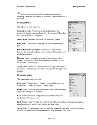 SolidWorks 2011 Tutorial                                                 Linkage Assembly



      Mates define the allowable degrees of freedom in an
assembly. There are six degrees of freedom: 3 translational and 3
rotational.

Advanced Mates:

The Advanced mate types are:

Symmetric Mate: Positions two selected entities to be
symmetric about a plane or planar face. A Symmetric Mate does
not create a Mirrored Component.

Width Mate: Centers a tab within the width of a groove.

Path Mate: Constrains a selected point on a component to a
path.

Linear/Linear Coupler Mate: Establishes a relationship
between the translation of one component and the translation of
another component.

Distance Mate: Locates the selected items with a specified
distance between them. Use the drop-down arrow box or enter
the distance value directly.

Angle Mate: Locates the selected items at the specified angle to
each other. Use the drop-down arrow box or enter the angle value
directly.

Mechanical Mates:

The Mechanical mate types are:

Cam Mate: Forces a plane, cylinder, or point to be tangent or
coincident to a series of tangent extruded faces.

Hinge Mate: Limits the movement between two components to
one rotational degree of freedom.

Gear Mate: Forces two components to rotate relative to one
another around selected axes.

Rack Pinion Mate: Provides the ability to have Linear translation of a part, rack causes
circular rotation in another part, pinion, and vice versa.

Screw Mate: Constrains two components to be concentric, and adds a pitch relationship
between the rotation of one component and the translation of the other.



                                        PAGE 1 - 51
 