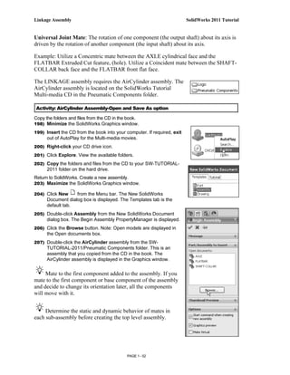Linkage Assembly                                                         SolidWorks 2011 Tutorial


Universal Joint Mate: The rotation of one component (the output shaft) about its axis is
driven by the rotation of another component (the input shaft) about its axis.

Example: Utilize a Concentric mate between the AXLE cylindrical face and the
FLATBAR Extruded Cut feature, (hole). Utilize a Coincident mate between the SHAFT-
COLLAR back face and the FLATBAR front flat face.

The LINKAGE assembly requires the AirCylinder assembly. The
AirCylinder assembly is located on the SolidWorks Tutorial
Multi-media CD in the Pneumatic Components folder.

Activity: AirCylinder Assembly-Open and Save As option

Copy the folders and files from the CD in the book.
198) Minimize the SolidWorks Graphics window.

199) Insert the CD from the book into your computer. If required, exit
      out of AutoPlay for the Multi-media movies.
200) Right-click your CD drive icon.

201) Click Explore. View the available folders.

202) Copy the folders and files from the CD to your SW-TUTORIAL-
      2011 folder on the hard drive.
Return to SolidWorks. Create a new assembly.
203) Maximize the SolidWorks Graphics window.

204) Click New     from the Menu bar. The New SolidWorks
      Document dialog box is displayed. The Templates tab is the
      default tab.
205) Double-click Assembly from the New SolidWorks Document
      dialog box. The Begin Assembly PropertyManager is displayed.
206) Click the Browse button. Note: Open models are displayed in
      the Open documents box.
207) Double-click the AirCylinder assembly from the SW-
      TUTORIAL-2011/Pneumatic Components folder. This is an
      assembly that you copied from the CD in the book. The
      AirCylinder assembly is displayed in the Graphics window.


     Mate to the first component added to the assembly. If you
mate to the first component or base component of the assembly
and decide to change its orientation later, all the components
will move with it.


     Determine the static and dynamic behavior of mates in
each sub-assembly before creating the top level assembly.




                                             PAGE 1 - 52
 
