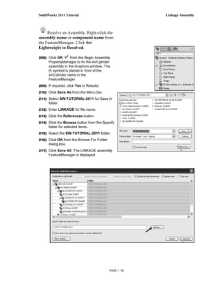SolidWorks 2011 Tutorial                                 Linkage Assembly



     Resolve an Assembly. Right-click the
assembly name or component name from
the FeatureManager. Click Set
Lightweight to Resolved.

208) Click OK        from the Begin Assembly
      PropertyManager to fix the AirCylinder
      assembly in the Graphics window. The
      (f) symbol is placed in front of the
      AirCylinder name in the
      FeatureManager.
209) If required, click Yes to Rebuild.

210) Click Save As from the Menu bar.

211) Select SW-TUTORIAL-2011 for Save in
      folder.
212) Enter LINKAGE for file name.

213) Click the References button.

214) Click the Browse button from the Specify
      folder for selected items.
215) Select the SW-TUTORIAL-2011 folder.

216) Click OK from the Browse For Folder
      dialog box.
217) Click Save All. The LINKAGE assembly
      FeatureManager is displayed.




                                           PAGE 1 - 53
 