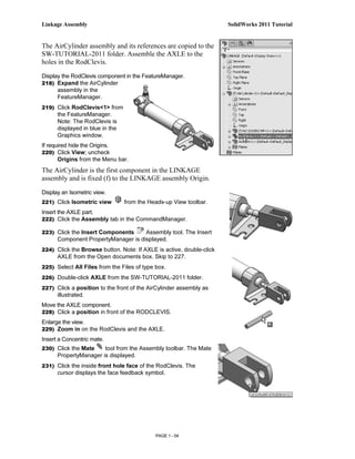 Linkage Assembly                                                      SolidWorks 2011 Tutorial


The AirCylinder assembly and its references are copied to the
SW-TUTORIAL-2011 folder. Assemble the AXLE to the
holes in the RodClevis.

Display the RodClevis component in the FeatureManager.
218) Expand the AirCylinder
      assembly in the
      FeatureManager.
219) Click RodClevis<1> from
      the FeatureManager.
      Note: The RodClevis is
      displayed in blue in the
      Graphics window.
If required hide the Origins.
220) Click View; uncheck
       Origins from the Menu bar.
The AirCylinder is the first component in the LINKAGE
assembly and is fixed (f) to the LINKAGE assembly Origin.

Display an Isometric view.
221) Click Isometric view        from the Heads-up View toolbar.
Insert the AXLE part.
222) Click the Assembly tab in the CommandManager.

223) Click the Insert Components     Assembly tool. The Insert
      Component PropertyManager is displayed.
224) Click the Browse button. Note: If AXLE is active, double-click
      AXLE from the Open documents box. Skip to 227.
225) Select All Files from the Files of type box.

226) Double-click AXLE from the SW-TUTORIAL-2011 folder.
227) Click a position to the front of the AirCylinder assembly as
      illustrated.
Move the AXLE component.
228) Click a position in front of the RODCLEVIS.
Enlarge the view.
229) Zoom in on the RodClevis and the AXLE.
Insert a Concentric mate.
230) Click the Mate    tool from the Assembly toolbar. The Mate
      PropertyManager is displayed.
231) Click the inside front hole face of the RodClevis. The
      cursor displays the face feedback symbol.




                                             PAGE 1 - 54
 