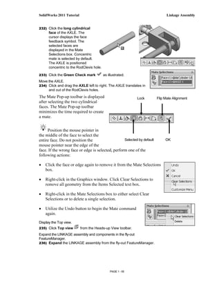 SolidWorks 2011 Tutorial                                                       Linkage Assembly


232) Click the long cylindrical
      face of the AXLE. The
      cursor displays the face
      feedback symbol. The
      selected faces are
      displayed in the Mate
      Selections box. Concentric
      mate is selected by default.
      The AXLE is positioned
      concentric to the RodClevis hole.

233) Click the Green Check mark           as illustrated.
Move the AXLE.
234) Click and drag the AXLE left to right. The AXLE translates in
     and out of the RodClevis holes.
The Mate Pop-up toolbar is displayed                         Lock        Flip Mate Alignment
after selecting the two cylindrical
faces. The Mate Pop-up toolbar
minimizes the time required to create
a mate.


     Position the mouse pointer in
the middle of the face to select the
entire face. Do not position the                   Selected by default        OK
mouse pointer near the edge of the
face. If the wrong face or edge is selected, perform one of the
following actions:

•   Click the face or edge again to remove it from the Mate Selections
    box.

•   Right-click in the Graphics window. Click Clear Selections to
    remove all geometry from the Items Selected text box.

•   Right-click in the Mate Selections box to either select Clear
    Selections or to delete a single selection.

•   Utilize the Undo button to begin the Mate command
    again.

Display the Top view.
235) Click Top view        from the Heads-up View toolbar.
Expand the LINKAGE assembly and components in the fly-out
FeatureManager.
236) Expand the LINKAGE assembly from the fly-out FeatureManager.




                                              PAGE 1 - 55
 