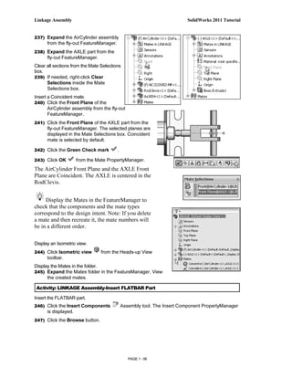 Linkage Assembly                                                          SolidWorks 2011 Tutorial


237) Expand the AirCylinder assembly
      from the fly-out FeatureManager.
238) Expand the AXLE part from the
      fly-out FeatureManager.
Clear all sections from the Mate Selections
box.
239) If needed, right-click Clear
      Selections inside the Mate
      Selections box.
Insert a Coincident mate.
240) Click the Front Plane of the
      AirCylinder assembly from the fly-out
      FeatureManager.
241) Click the Front Plane of the AXLE part from the
      fly-out FeatureManager. The selected planes are
      displayed in the Mate Selections box. Coincident
      mate is selected by default.

242) Click the Green Check mark          .

243) Click OK         from the Mate PropertyManager.
The AirCylinder Front Plane and the AXLE Front
Plane are Coincident. The AXLE is centered in the
RodClevis.


     Display the Mates in the FeatureManager to
check that the components and the mate types
correspond to the design intent. Note: If you delete
a mate and then recreate it, the mate numbers will
be in a different order.

Display an Isometric view.
244) Click Isometric view        from the Heads-up View
      toolbar.
Display the Mates in the folder.
245) Expand the Mates folder in the FeatureManager. View
      the created mates.

 Activity: LINKAGE Assembly-Insert FLATBAR Part

Insert the FLATBAR part.
246) Click the Insert Components             Assembly tool. The Insert Component PropertyManager
      is displayed.
247) Click the Browse button.




                                                PAGE 1 - 56
 