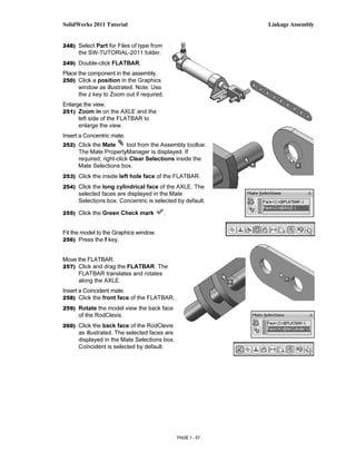 SolidWorks 2011 Tutorial                                     Linkage Assembly


248) Select Part for Files of type from
      the SW-TUTORIAL-2011 folder.
249) Double-click FLATBAR.
Place the component in the assembly.
250) Click a position in the Graphics
      window as illustrated. Note: Use
      the z key to Zoom out if required.
Enlarge the view.
251) Zoom in on the AXLE and the
      left side of the FLATBAR to
      enlarge the view.
Insert a Concentric mate.
252) Click the Mate        tool from the Assembly toolbar.
      The Mate PropertyManager is displayed. If
      required, right-click Clear Selections inside the
      Mate Selections box.
253) Click the inside left hole face of the FLATBAR.

254) Click the long cylindrical face of the AXLE. The
      selected faces are displayed in the Mate
      Selections box. Concentric is selected by default.

255) Click the Green Check mark            .


Fit the model to the Graphics window.
256) Press the f key.


Move the FLATBAR.
257) Click and drag the FLATBAR. The
      FLATBAR translates and rotates
      along the AXLE.
Insert a Coincident mate.
258) Click the front face of the FLATBAR.

259) Rotate the model view the back face
      of the RodClevis.
260) Click the back face of the RodClevis
      as illustrated. The selected faces are
      displayed in the Mate Selections box.
      Coincident is selected by default.




                                               PAGE 1 - 57
 