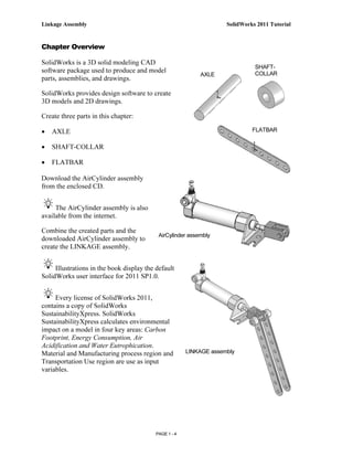 Linkage Assembly                                                     SolidWorks 2011 Tutorial


Chapter Overview

SolidWorks is a 3D solid modeling CAD
                                                                               SHAFT-
software package used to produce and model                                     COLLAR
                                                            AXLE
parts, assemblies, and drawings.

SolidWorks provides design software to create
3D models and 2D drawings.

Create three parts in this chapter:

•   AXLE                                                                      FLATBAR

•   SHAFT-COLLAR

•   FLATBAR

Download the AirCylinder assembly
from the enclosed CD.


     The AirCylinder assembly is also
available from the internet.

Combine the created parts and the
                                            AirCylinder assembly
downloaded AirCylinder assembly to
create the LINKAGE assembly.


     Illustrations in the book display the default
SolidWorks user interface for 2011 SP1.0.


     Every license of SolidWorks 2011,
contains a copy of SolidWorks
SustainabilityXpress. SolidWorks
SustainabilityXpress calculates environmental
impact on a model in four key areas: Carbon
Footprint, Energy Consumption, Air
Acidification and Water Eutrophication.
Material and Manufacturing process region and           LINKAGE assembly
Transportation Use region are use as input
variables.




                                           PAGE 1 - 4
 