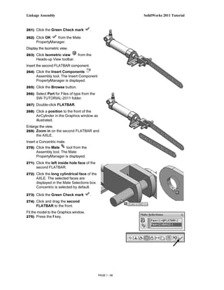 Linkage Assembly                                            SolidWorks 2011 Tutorial


261) Click the Green Check mark         .

262) Click OK     from the Mate
      PropertyManager.
Display the Isometric view.
263) Click Isometric view       from the
      Heads-up View toolbar.
Insert the second FLATBAR component.
264) Click the Insert Components
      Assembly tool. The Insert Component
      PropertyManager is displayed.
265) Click the Browse button.
266) Select Part for Files of type from the
      SW-TUTORIAL-2011 folder.
267) Double-click FLATBAR.

268) Click a position to the front of the
      AirCylinder in the Graphics window as
      illustrated.
Enlarge the view.
269) Zoom in on the second FLATBAR and
      the AXLE.
Insert a Concentric mate.
270) Click the Mate     tool from the
      Assembly tool. The Mate
      PropertyManager is displayed.
271) Click the left inside hole face of the
      second FLATBAR.
272) Click the long cylindrical face of the
      AXLE. The selected faces are
      displayed in the Mate Selections box.
      Concentric is selected by default.

273) Click the Green Check mark         .
274) Click and drag the second
      FLATBAR to the front.
Fit the model to the Graphics window.
275) Press the f key.




                                              PAGE 1 - 58
 
