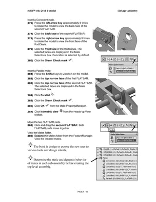 SolidWorks 2011 Tutorial                                    Linkage Assembly


Insert a Coincident mate.
276) Press the left arrow key approximately 5 times
       to rotate the model to view the back face of the
       second FLATBAR.
277) Click the back face of the second FLATBAR.

278) Press the right arrow key approximately 5 times
      to rotate the model to view the front face of the
      RodClevis.
279) Click the front face of the RodClevis. The
      selected faces are displayed in the Mate
      Selections box. Coincident is selected by default.

280) Click the Green Check mark          .



Insert a Parallel mate.
281) Press the Shift-z keys to Zoom in on the model.

282) Click the top narrow face of the first FLATBAR.

283) Click the top narrow face of the second FLATBAR.
      The selected faces are displayed in the Mate
      Selections box.

284) Click Parallel      .

285) Click the Green Check mark          .

286) Click OK         from the Mate PropertyManager.

287) Click Isometric view        from the Heads-up View
      toolbar.

Move the two FLATBAR parts.
288) Click and drag the second FLATBAR. Both
      FLATBAR parts move together.
View the Mates folder.
289) Expand the Mates folder from the FeatureManager.
      View the created mates.


     The book is design to expose the new user to
various tools and design intents.


     Determine the static and dynamic behavior
of mates in each sub-assembly before creating the
top level assembly.




                                              PAGE 1 - 59
 
