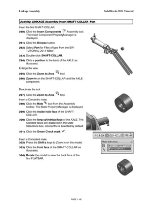 Linkage Assembly                                           SolidWorks 2011 Tutorial



 Activity: LINKAGE Assembly-Insert SHAFT-COLLAR Part

Insert the first SHAFT-COLLAR.
290) Click the Insert Components     Assembly tool.
      The Insert Component PropertyManager is
      displayed.
291) Click the Browse button.

292) Select Part for Files of type from the SW-
      TUTORIAL-2011 folder.
293) Double-click SHAFT-COLLAR.

294) Click a position to the back of the AXLE as
      illustrated.
Enlarge the view.

295) Click the Zoom to Area        tool.
296) Zoom-in on the SHAFT-COLLAR and the AXLE
      component.

Deactivate the tool.

297) Click the Zoom to Area        tool.
Insert a Concentric mate.
298) Click the Mate     tool from the Assembly
      toolbar. The Mate PropertyManager is displayed.
299) Click the inside hole face of the SHAFT-
      COLLAR.
300) Click the long cylindrical face of the AXLE. The
      selected faces are displayed in the Mate
      Selections box. Concentric is selected by default.

301) Click the Green Check mark        .

Insert a Coincident mate.
302) Press the Shift-z keys to Zoom in on the model.

303) Click the front face of the SHAFT-COLLAR as
      illustrated.
304) Rotate the model to view the back face of the
      first FLATBAR.




                                            PAGE 1 - 60
 