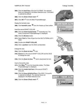 SolidWorks 2011 Tutorial                                           Linkage Assembly


305) Click the back face of the first FLATBAR. The selected
      faces are displayed in the Mate Selections box. Coincident
      is selected by default.

306) Click the Green Check mark           .

307) Click OK       from the Mate PropertyManager.

Display the Isometric view.
308) Click Isometric view       from the Heads-up View toolbar.

Insert the second SHAFT-COLLAR.
309) Click the Insert Components    Assembly tool. The
      Insert Component PropertyManager is displayed.
310) Click the Browse button.

311) Select Part for Files of type from the SW-TUTORIAL-2011
      folder.
312) Double-click SHAFT-COLLAR.

313) Click a position near the AXLE as illustrated.


Enlarge the view.
314) Click the Zoom to Area       tool.
315) Zoom-in on the second SHAFT-COLLAR and the AXLE
      to enlarge the view.

316) Click the Zoom to Area        tool to deactivate the tool.

Insert a Concentric mate.
317) Click Mate    from the Assembly toolbar. The Mate
      PropertyManager is displayed.
318) Click the inside hole face of the second SHAFT-
      COLLAR.
319) Click the long cylindrical face of the AXLE. Concentric
      is selected by default. The selected faces are
      displayed in the Mate Selections box.

320) Click the Green Check mark           .




                                              PAGE 1 - 61
 