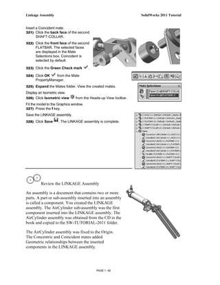 Linkage Assembly                                                 SolidWorks 2011 Tutorial


Insert a Coincident mate.
321) Click the back face of the second
       SHAFT-COLLAR.
322) Click the front face of the second
      FLATBAR. The selected faces
      are displayed in the Mate
      Selections box. Coincident is
      selected by default.

323) Click the Green Check mark         .

324) Click OK     from the Mate
      PropertyManager.
325) Expand the Mates folder. View the created mates.
Display an Isometric view.
326) Click Isometric view      from the Heads-up View toolbar.
Fit the model to the Graphics window.
327) Press the f key.
Save the LINKAGE assembly.
328) Click Save      . The LINKAGE assembly is complete.




         Review the LINKAGE Assembly

An assembly is a document that contains two or more
parts. A part or sub-assembly inserted into an assembly
is called a component. You created the LINKAGE
assembly. The AirCylinder sub-assembly was the first
component inserted into the LINKAGE assembly. The
AirCylinder assembly was obtained from the CD in the
book and copied to the SW-TUTORIAL-2011 folder.

The AirCylinder assembly was fixed to the Origin.
The Concentric and Coincident mates added
Geometric relationships between the inserted
components in the LINKAGE assembly.




                                            PAGE 1 - 62
 