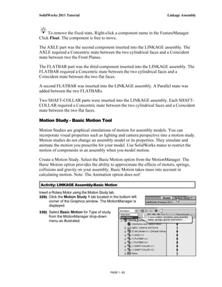 SolidWorks 2011 Tutorial                                                 Linkage Assembly



     To remove the fixed state, Right-click a component name in the FeatureManager.
Click Float. The component is free to move.

The AXLE part was the second component inserted into the LINKAGE assembly. The
AXLE required a Concentric mate between the two cylindrical faces and a Coincident
mate between two the Front Planes.

The FLATBAR part was the third component inserted into the LINKAGE assembly. The
FLATBAR required a Concentric mate between the two cylindrical faces and a
Coincident mate between the two flat faces.

A second FLATBAR was inserted into the LINKAGE assembly. A Parallel mate was
added between the two FLATBARs.

Two SHAFT-COLLAR parts were inserted into the LINKAGE assembly. Each SHAFT-
COLLAR required a Concentric mate between the two cylindrical faces and a Coincident
mate between the two flat faces.

Motion Study - Basic Motion Tool

Motion Studies are graphical simulations of motion for assembly models. You can
incorporate visual properties such as lighting and camera perspective into a motion study.
Motion studies do not change an assembly model or its properties. They simulate and
animate the motion you prescribe for your model. Use SolidWorks mates to restrict the
motion of components in an assembly when you model motion.

Create a Motion Study. Select the Basic Motion option from the MotionManager. The
Basic Motion option provides the ability to approximate the effects of motors, springs,
collisions and gravity on your assembly. Basic Motion takes mass into account in
calculating motion. Note: The Animation option does not!

Activity: LINKAGE Assembly-Basic Motion

Insert a Rotary Motor using the Motion Study tab.
329) Click the Motion Study 1 tab located in the bottom left
       corner of the Graphics window. The MotionManager is
       displayed.
330) Select Basic Motion for Type of study
      from the MotionManager drop-down
      menu as illustrated.




                                           PAGE 1 - 63
 