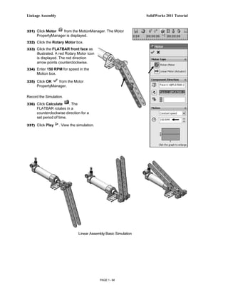 Linkage Assembly                                                   SolidWorks 2011 Tutorial



331) Click Motor    from the MotionManager. The Motor
      PropertyManager is displayed.
332) Click the Rotary Motor box.

333) Click the FLATBAR front face as
      illustrated. A red Rotary Motor icon
      is displayed. The red direction
      arrow points counterclockwise.
334) Enter 150 RPM for speed in the
      Motion box.

335) Click OK     from the Motor
      PropertyManager.

Record the Simulation.
336) Click Calculate      . The
      FLATBAR rotates in a
      counterclockwise direction for a
      set period of time.

337) Click Play     . View the simulation.




                                Linear Assembly Basic Simulation




                                             PAGE 1 - 64
 