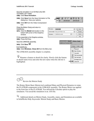 SolidWorks 2011 Tutorial                                                Linkage Assembly


Save the simulation in an AVI file to the SW-
TUTORIAL-2011 folder.
338) Click Save Animation.

339) Click Save from the Save Animation to File
      dialog box. View your options.
340) Click OK from the Video Compression
      box.
Close the Motion Study and return to
SolidWorks.
341) Click the Model tab location in the
      bottom left corner of the Graphics
      window.
Fit the assembly to the Graphics window.
342) Press the f key.
Save the LINKAGE assembly.
343) Click Save       .
Exit SolidWorks.
344) Click Windows, Close All from the Menu bar.

The LINKAGE assembly chapter is complete.


     Rename a feature or sketch for clarity. Slowly click the feature
or sketch name twice and enter the new name when the old one is
highlighted.




          Review the Motion Study

The Rotary Motor Basic Motion tool combined Mates and Physical Dynamics to rotate
the FLATBAR components in the LINKAGE assembly. The Rotary Motor was applied
to the front face of the FLATBAR. You utilized the Calculate option to play the
simulation. You saved the simulation in an .AVI file.

     Additional details on Motion Study, Assembly, mates, and Simulation are available
in SolidWorks Help. Keywords: Motion Study and Basic Motion.




                                                PAGE 1 - 65
 