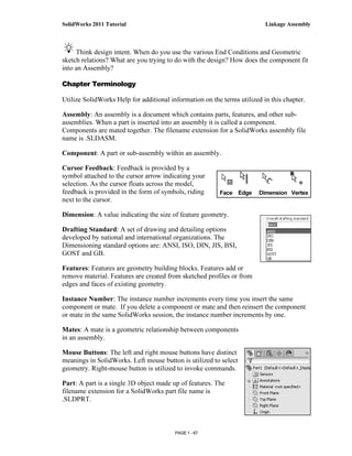SolidWorks 2011 Tutorial                                                  Linkage Assembly



     Think design intent. When do you use the various End Conditions and Geometric
sketch relations? What are you trying to do with the design? How does the component fit
into an Assembly?

Chapter Terminology

Utilize SolidWorks Help for additional information on the terms utilized in this chapter.

Assembly: An assembly is a document which contains parts, features, and other sub-
assemblies. When a part is inserted into an assembly it is called a component.
Components are mated together. The filename extension for a SolidWorks assembly file
name is .SLDASM.

Component: A part or sub-assembly within an assembly.

Cursor Feedback: Feedback is provided by a
symbol attached to the cursor arrow indicating your
selection. As the cursor floats across the model,
feedback is provided in the form of symbols, riding      Face Edge      Dimension Vertex
next to the cursor.

Dimension: A value indicating the size of feature geometry.

Drafting Standard: A set of drawing and detailing options
developed by national and international organizations. The
Dimensioning standard options are: ANSI, ISO, DIN, JIS, BSI,
GOST and GB.

Features: Features are geometry building blocks. Features add or
remove material. Features are created from sketched profiles or from
edges and faces of existing geometry.

Instance Number: The instance number increments every time you insert the same
component or mate. If you delete a component or mate and then reinsert the component
or mate in the same SolidWorks session, the instance number increments by one.

Mates: A mate is a geometric relationship between components
in an assembly.

Mouse Buttons: The left and right mouse buttons have distinct
meanings in SolidWorks. Left mouse button is utilized to select
geometry. Right-mouse button is utilized to invoke commands.

Part: A part is a single 3D object made up of features. The
filename extension for a SolidWorks part file name is
.SLDPRT.



                                         PAGE 1 - 67
 