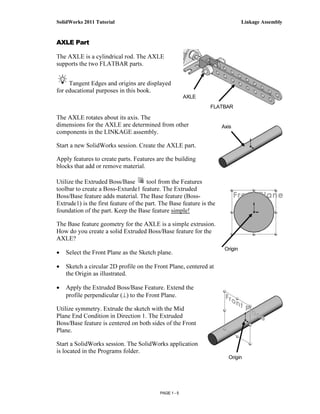SolidWorks 2011 Tutorial                                                        Linkage Assembly


AXLE Part

The AXLE is a cylindrical rod. The AXLE
supports the two FLATBAR parts.


     Tangent Edges and origins are displayed
for educational purposes in this book.
                                                        AXLE
                                                                FLATBAR

The AXLE rotates about its axis. The
dimensions for the AXLE are determined from other                     Axis
components in the LINKAGE assembly.

Start a new SolidWorks session. Create the AXLE part.

Apply features to create parts. Features are the building
blocks that add or remove material.

Utilize the Extruded Boss/Base         tool from the Features
toolbar to create a Boss-Exturde1 feature. The Extruded
Boss/Base feature adds material. The Base feature (Boss-
Extrude1) is the first feature of the part. The Base feature is the
foundation of the part. Keep the Base feature simple!

The Base feature geometry for the AXLE is a simple extrusion.
How do you create a solid Extruded Boss/Base feature for the
AXLE?
                                                                       Origin
•   Select the Front Plane as the Sketch plane.

•   Sketch a circular 2D profile on the Front Plane, centered at
    the Origin as illustrated.

•   Apply the Extruded Boss/Base Feature. Extend the
    profile perpendicular (⊥) to the Front Plane.

Utilize symmetry. Extrude the sketch with the Mid
Plane End Condition in Direction 1. The Extruded
Boss/Base feature is centered on both sides of the Front
Plane.

Start a SolidWorks session. The SolidWorks application
is located in the Programs folder.
                                                                        Origin




                                           PAGE 1 - 5
 