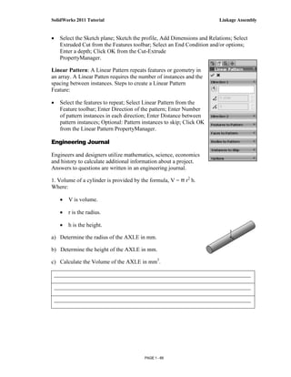 SolidWorks 2011 Tutorial                                                Linkage Assembly


•   Select the Sketch plane; Sketch the profile, Add Dimensions and Relations; Select
    Extruded Cut from the Features toolbar; Select an End Condition and/or options;
    Enter a depth; Click OK from the Cut-Extrude
    PropertyManager.

Linear Pattern: A Linear Pattern repeats features or geometry in
an array. A Linear Patten requires the number of instances and the
spacing between instances. Steps to create a Linear Pattern
Feature:

•   Select the features to repeat; Select Linear Pattern from the
    Feature toolbar; Enter Direction of the pattern; Enter Number
    of pattern instances in each direction; Enter Distance between
    pattern instances; Optional: Pattern instances to skip; Click OK
    from the Linear Pattern PropertyManager.

Engineering Journal

Engineers and designers utilize mathematics, science, economics
and history to calculate additional information about a project.
Answers to questions are written in an engineering journal.

1. Volume of a cylinder is provided by the formula, V = π r2 h.
Where:

    •   V is volume.

    •   r is the radius.

    •   h is the height.

a) Determine the radius of the AXLE in mm.

b) Determine the height of the AXLE in mm.

c) Calculate the Volume of the AXLE in mm3.

 _____________________________________________________________________

 _____________________________________________________________________

 _____________________________________________________________________




                                         PAGE 1 - 69
 