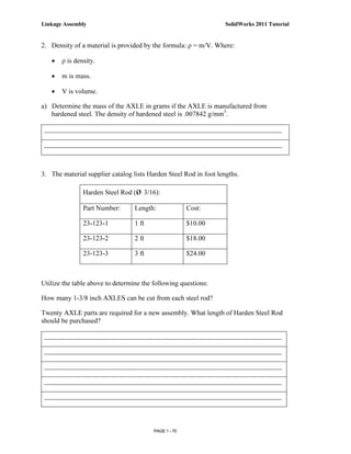 Linkage Assembly                                                   SolidWorks 2011 Tutorial


2. Density of a material is provided by the formula: ρ = m/V. Where:

   •   ρ is density.

   •   m is mass.

   •   V is volume.

a) Determine the mass of the AXLE in grams if the AXLE is manufactured from
   hardened steel. The density of hardened steel is .007842 g/mm3.

 _____________________________________________________________________

 _____________________________________________________________________



3. The material supplier catalog lists Harden Steel Rod in foot lengths.

               Harden Steel Rod (ø 3/16):

               Part Number:       Length:              Cost:

               23-123-1           1 ft                 $10.00

               23-123-2           2 ft                 $18.00

               23-123-3           3 ft                 $24.00



Utilize the table above to determine the following questions:

How many 1-3/8 inch AXLES can be cut from each steel rod?

Twenty AXLE parts are required for a new assembly. What length of Harden Steel Rod
should be purchased?

 _____________________________________________________________________

 _____________________________________________________________________

 _____________________________________________________________________

 _____________________________________________________________________

 _____________________________________________________________________



                                         PAGE 1 - 70
 