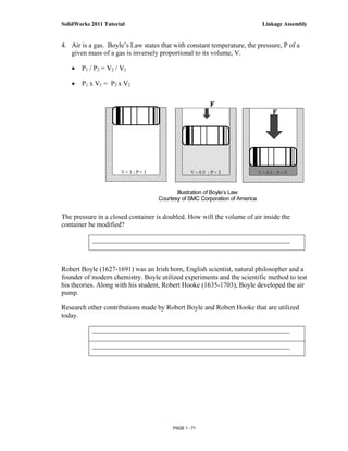 SolidWorks 2011 Tutorial                                                    Linkage Assembly


4. Air is a gas. Boyle’s Law states that with constant temperature, the pressure, P of a
   given mass of a gas is inversely proportional to its volume, V.

   •   P1 / P2 = V2 / V1

   •   P1 x V1 = P2 x V2




                                          Illustration of Boyle’s Law
                                   Courtesy of SMC Corporation of America


The pressure in a closed container is doubled. How will the volume of air inside the
container be modified?

           __________________________________________________________



Robert Boyle (1627-1691) was an Irish born, English scientist, natural philosopher and a
founder of modern chemistry. Boyle utilized experiments and the scientific method to test
his theories. Along with his student, Robert Hooke (1635-1703), Boyle developed the air
pump.

Research other contributions made by Robert Boyle and Robert Hooke that are utilized
today.

           __________________________________________________________

           __________________________________________________________




                                         PAGE 1 - 71
 