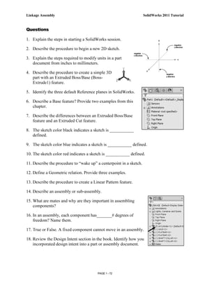 Linkage Assembly                                                     SolidWorks 2011 Tutorial


Questions

1. Explain the steps in starting a SolidWorks session.

2. Describe the procedure to begin a new 2D sketch.

3. Explain the steps required to modify units in a part
   document from inches to millimeters.

4. Describe the procedure to create a simple 3D
   part with an Extruded Boss/Base (Boss-
   Extrude1) feature.

5. Identify the three default Reference planes in SolidWorks.

6. Describe a Base feature? Provide two examples from this
   chapter.

7. Describe the differences between an Extruded Boss/Base
   feature and an Extruded Cut feature.

8. The sketch color black indicates a sketch is ___________
   defined.

9. The sketch color blue indicates a sketch is ___________ defined.

10. The sketch color red indicates a sketch is ___________ defined.

11. Describe the procedure to “wake up” a centerpoint in a sketch.

12. Define a Geometric relation. Provide three examples.

13. Describe the procedure to create a Linear Pattern feature.

14. Describe an assembly or sub-assembly.

15. What are mates and why are they important in assembling
    components?

16. In an assembly, each component has_______# degrees of
    freedom? Name them.

17. True or False. A fixed component cannot move in an assembly.

18. Review the Design Intent section in the book. Identify how you
    incorporated design intent into a part or assembly document.




                                         PAGE 1 - 72
 