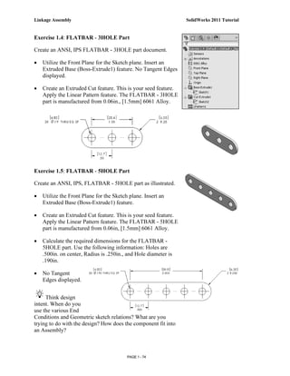Linkage Assembly                                                 SolidWorks 2011 Tutorial


Exercise 1.4: FLATBAR - 3HOLE Part

Create an ANSI, IPS FLATBAR - 3HOLE part document.

•   Utilize the Front Plane for the Sketch plane. Insert an
    Extruded Base (Boss-Extrude1) feature. No Tangent Edges
    displayed.

•   Create an Extruded Cut feature. This is your seed feature.
    Apply the Linear Pattern feature. The FLATBAR - 3HOLE
    part is manufactured from 0.06in., [1.5mm] 6061 Alloy.




Exercise 1.5: FLATBAR - 5HOLE Part

Create an ANSI, IPS, FLATBAR - 5HOLE part as illustrated.

•   Utilize the Front Plane for the Sketch plane. Insert an
    Extruded Base (Boss-Extrude1) feature.

•   Create an Extruded Cut feature. This is your seed feature.
    Apply the Linear Pattern feature. The FLATBAR - 5HOLE
    part is manufactured from 0.06in, [1.5mm] 6061 Alloy.

•   Calculate the required dimensions for the FLATBAR -
    5HOLE part. Use the following information: Holes are
    .500in. on center, Radius is .250in., and Hole diameter is
    .190in.

•   No Tangent
    Edges displayed.


     Think design
intent. When do you
use the various End
Conditions and Geometric sketch relations? What are you
trying to do with the design? How does the component fit into
an Assembly?



                                          PAGE 1 - 74
 