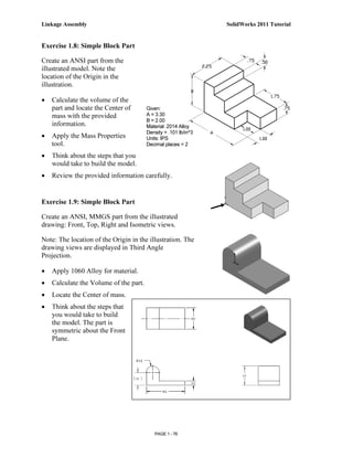 Linkage Assembly                                                 SolidWorks 2011 Tutorial


Exercise 1.8: Simple Block Part

Create an ANSI part from the
illustrated model. Note the
location of the Origin in the
illustration.

•   Calculate the volume of the
    part and locate the Center of       Given:
    mass with the provided              A = 3.30
                                        B = 2.00
    information.                        Material: 2014 Alloy
                                        Density = .101 lb/in^3
•   Apply the Mass Properties           Units: IPS
    tool.                               Decimal places = 2

•   Think about the steps that you
    would take to build the model.
•   Review the provided information carefully.


Exercise 1.9: Simple Block Part

Create an ANSI, MMGS part from the illustrated
drawing: Front, Top, Right and Isometric views.

Note: The location of the Origin in the illustration. The
drawing views are displayed in Third Angle
Projection.

•   Apply 1060 Alloy for material.
•   Calculate the Volume of the part.
•   Locate the Center of mass.
•   Think about the steps that
    you would take to build
    the model. The part is
    symmetric about the Front
    Plane.




                                           PAGE 1 - 76
 