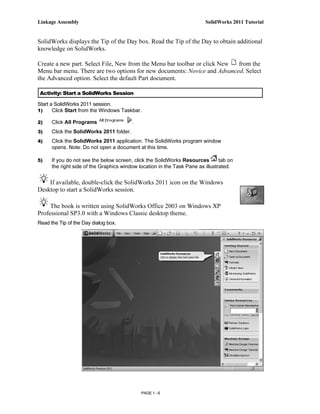 Linkage Assembly                                                         SolidWorks 2011 Tutorial


SolidWorks displays the Tip of the Day box. Read the Tip of the Day to obtain additional
knowledge on SolidWorks.

Create a new part. Select File, New from the Menu bar toolbar or click New from the
Menu bar menu. There are two options for new documents: Novice and Advanced. Select
the Advanced option. Select the default Part document.

 Activity: Start a SolidWorks Session

Start a SolidWorks 2011 session.
1)     Click Start from the Windows Taskbar.

2)    Click All Programs                  .
3)    Click the SolidWorks 2011 folder.
4)    Click the SolidWorks 2011 application. The SolidWorks program window
      opens. Note: Do not open a document at this time.

5)    If you do not see the below screen, click the SolidWorks Resources        tab on
      the right side of the Graphics window location in the Task Pane as illustrated.


    If available, double-click the SolidWorks 2011 icon on the Windows
Desktop to start a SolidWorks session.

     The book is written using SolidWorks Office 2003 on Windows XP
Professional SP3.0 with a Windows Classic desktop theme.
Read the Tip of the Day dialog box.




                                              PAGE 1 - 6
 