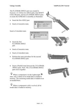 Linkage Assembly                                      SolidWorks 2011 Tutorial


The FLATBAR-3HOLE part was created in
Exercise 1.4. Utilize two AXLE parts, four SHAFT
COLLAR parts, and two FLATBAR-3HOLE parts
to create the LINKAGE-2 assembly as illustrated.

•   Insert the first AXLE part.

•   Insert a Concentric mate.



Insert a Coincident mate.




•   Insert the first
    FLATBAR-3HOLE
    part.

•   Insert a Concentric mate.

•   Insert a Coincident mate.

•   Perform the same procedure for the second
    FLATBAR-3HOLE part.



•   Insert a Parallel mate between the 2 FLATBAR-
    3HOLE parts. Note: The 2 FLATBAR-3HOLE
    parts move together.


      When a component is in the Lightweight
state, only a subset of its model data is loaded in
memory. The remaining model data is loaded on an
as-needed basis.


    When a component is fully resolved, all its
model data is loaded in memory.




                                        PAGE 1 - 78
 