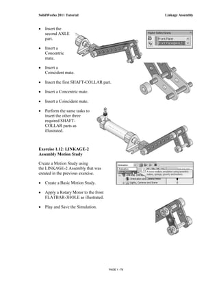 SolidWorks 2011 Tutorial                              Linkage Assembly


•   Insert the
    second AXLE
    part.

•   Insert a
    Concentric
    mate.

•   Insert a
    Coincident mate.

•   Insert the first SHAFT-COLLAR part.

•   Insert a Concentric mate.

•   Insert a Coincident mate.

•   Perform the same tasks to
    insert the other three
    required SHAFT-
    COLLAR parts as
    illustrated.



Exercise 1.12: LINKAGE-2
Assembly Motion Study

Create a Motion Study using
the LINKAGE-2 Assembly that was
created in the previous exercise.

•   Create a Basic Motion Study.

•   Apply a Rotary Motor to the front
    FLATBAR-3HOLE as illustrated.

•   Play and Save the Simulation.




                                        PAGE 1 - 79
 