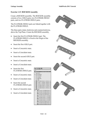 Linkage Assembly                                         SolidWorks 2011 Tutorial


Exercise 1.13: ROCKER Assembly

Create a ROCKER assembly. The ROCKER assembly
consists of two AXLE parts, two FLATBAR-5HOLE
parts, and two FLATBAR-3HOLE parts.

The FLATBAR-3HOLE parts are linked together with
the FLATBAR-5HOLE.

The three parts rotate clockwise and counterclockwise,
above the Top Plane. Create the ROCKER assembly.

•   Insert the first FLATBAR-5HOLE part. The
    FLATBAR-5HOLE is fixed to the Origin of the
    ROCKER assembly.

•   Insert the first AXLE part.

•   Insert a Concentric mate.

•   Insert a Coincident mate.

•   Insert the second AXLE part.

•   Insert a Concentric mate.

•   Insert a Coincident mate.

•   Insert the first
    FLATBAR-3HOLE part.

•   Insert a Concentric mate.

•   Insert a Coincident mate.

•   Insert the second
    FLATBAR-3HOLE part.

•   Insert a Concentric mate.

•   Insert a Coincident mate.




                                        PAGE 1 - 80
 