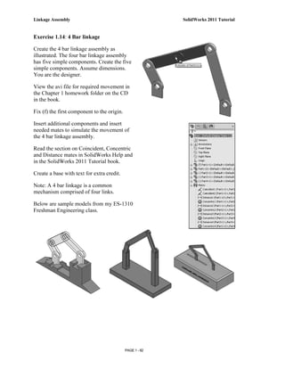 Linkage Assembly                                           SolidWorks 2011 Tutorial


Exercise 1.14: 4 Bar linkage

Create the 4 bar linkage assembly as
illustrated. The four bar linkage assembly
has five simple components. Create the five
simple components. Assume dimensions.
You are the designer.

View the avi file for required movement in
the Chapter 1 homework folder on the CD
in the book.

Fix (f) the first component to the origin.

Insert additional components and insert
needed mates to simulate the movement of
the 4 bar linkage assembly.

Read the section on Coincident, Concentric
and Distance mates in SolidWorks Help and
in the SolidWorks 2011 Tutorial book.

Create a base with text for extra credit.

Note: A 4 bar linkage is a common
mechanism comprised of four links.

Below are sample models from my ES-1310
Freshman Engineering class.




                                             PAGE 1 - 82
 