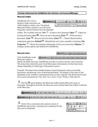 SolidWorks 2011 Tutorial                                                  Linkage Assembly



 Activity: Understand the SolidWorks User Interface and CommandManager

Menu bar toolbar

SolidWorks 2011 (UI) is
design to make maximum use
of the Graphics window area. The default
Menu bar toolbar contains a set of the most
frequently used tool buttons from the Standard
toolbar. The available tools are: New      - Creates a new document, Open        - Opens an
existing document, Save      - Saves an active document, Print       - Prints an active
document, Undo        - Reverses the last action, Select     - Selects Sketch entities,
components and more, Rebuild       - Rebuilds the active part, assembly or drawing, File
Properties    - Shows the summary information on the active document, Options            -
Changes system options and Add-Ins for SolidWorks.


Menu bar menu

Click SolidWorks in the
Menu bar toolbar to
display the Menu bar menu. SolidWorks provides a Context-sensitive menu structure.
The menu titles remain the same for all three types of documents, but the menu items
change depending on which type of document is active.

Example: The Insert menu includes features in part documents, mates in assembly
documents, and drawing views in drawing documents. The display of the menu is also
dependent on the workflow customization that you have selected. The default menu items
for an active document are: File, Edit, View, Insert, Tools, Window, Help and Pin.


      The Pin     option displays the Menu bar toolbar and the Menu bar menu as
illustrated. Throughout the book, the Menu bar menu and the Menu bar toolbar is referred
as the Menu bar.




     Until a file is converted to the current version of
SolidWorks and saved, a warning icon is displayed on the
Save tool as illustrated.




                                          PAGE 1 - 7
 