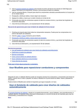 Aplicaciones de Conjunto

Page 2 of 55

102
2. Use el comando Asistente de cableado para importar el archivo de lista de red (net list) en Solid Edge para
asignar información de componente, conexión y terminal para el diseño de cableado.
3. Use los comandos Mover y Conjunto para situar los componentes colocados automáticamente si el conjunto no
se ha creado todavía.
4. Empaquete y distribuya cables y mazos según sea necesario.
5. Agregue los cables y mazos que no estén incluidos en la lista de red.
6. Compruebe que todos los conductores superen el radio de curvatura mínimo, y que tienen las longitudes de
incremento adecuadas.
7. Cree informes de fabricación y una representación 3D del cableado.
Secuencia de operaciones para crear el diseño de cableado de forma manual

1. Construya el conjunto para incluir todos los componentes necesarios. Puede poner los componentes en el
entorno del Diseño de Cableados.
2. Cree los cables y mazos necesarios para el diseño.
3. Empaquete y distribuya cables y mazos según sea necesario.
4. Compruebe que todos los conductores superen el radio de curvatura mínimo, y que tienen las longitudes de
incremento adecuadas.
5. Cree informes de fabricación y una representación 3D del cableado.
Descripciones generales


Uso del Asistente de cableado para crear diseños de cableados automáticamente



PathFinder en diseño de cableados



Eliminar conductores



Crear cuerpos sólidos de cableado eléctrico



Sacar cableados eléctricos en otros formatos



Crear informes de conjunto

Pulse aquí si tiene alguna pregunta o comentario.

Usar BlueDots para reposicionar conductores y componentes

Después de crear un cableado eléctrico puede ser necesario recolocar los conductores y componentes para limpiar el
diseño. Cuando cree un mazo o paquete, se creará un BlueDot en el punto donde los cables, mazos y paquetes se
encuentren.
Puede arrastrar el BlueDot para cambiar la trayectoria que sigue el paquete o el mazo.

Usar el Asistente de cableado para crear diseños de cableados
automáticamente
El comando Asistente de cableado, ubicado en la pestaña Herramientas→grupo Cableado, crea automáticamente un
cableado eléctrico. El asistente utiliza información almacenada en un archivo de lista de red importado para crear los
componentes y conductores de un conjunto.
Nota:

102

file://C:Documents and SettingsAdministratorLocal SettingsTemp~hh2095.htm

18/10/2012

 
